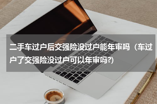 二手车过户后交强险没过户能年审吗（车过户了交强险没过户可以年审吗?）