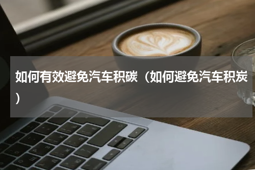 如何有效避免汽车积碳（如何避免汽车积炭）