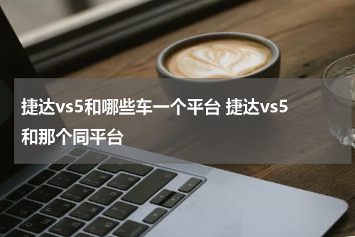 捷达vs5和哪些车一个平台 捷达vs5和那个同平台