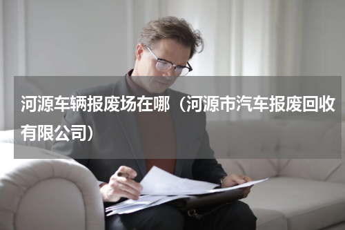 河源车辆报废场在哪（河源市汽车报废回收有限公司）