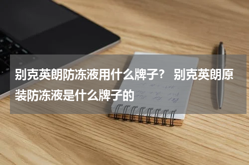别克英朗防冻液用什么牌子？ 别克英朗原装防冻液是什么牌子的