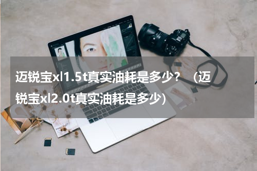迈锐宝xl1.5t真实油耗是多少?(迈锐宝xl2.0t真实油耗是多少)