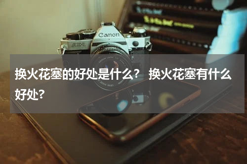 换火花塞的好处是什么? 换火花塞有什么好处?