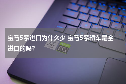 宝马5系进口为什么少 宝马5系轿车是全进口的吗?