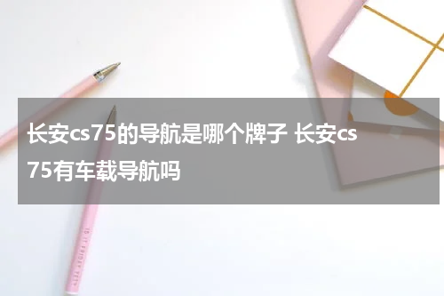 长安cs75的导航是哪个牌子 长安cs75有车载导航吗