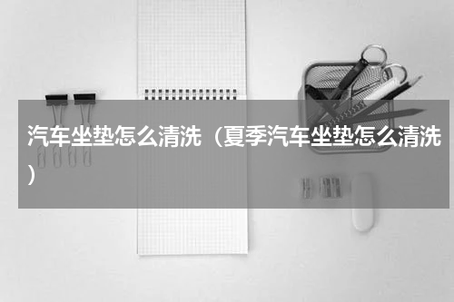 汽车坐垫怎么清洗（夏季汽车坐垫怎么清洗）