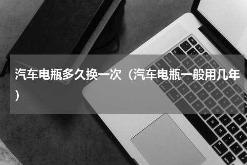 汽车电瓶多久换一次（汽车电瓶一般用几年）