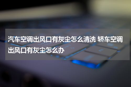 汽车空调出风口有灰尘怎么清洗 轿车空调出风口有灰尘怎么办