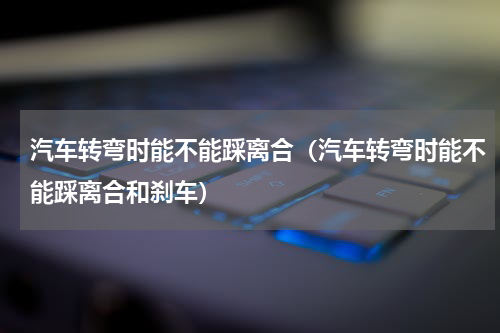 汽车转弯时能不能踩离合（汽车转弯时能不能踩离合和刹车）