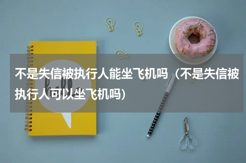不是失信被执行人能坐飞机吗（不是失信被执行人可以坐飞机吗）