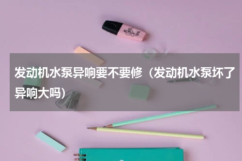 发动机水泵异响要不要修（发动机水泵坏了异响大吗）