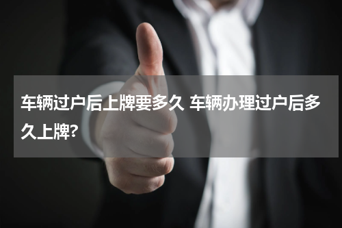 车辆过户后上牌要多久 车辆办理过户后多久上牌?