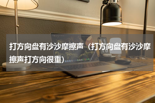 打方向盘有沙沙摩擦声（打方向盘有沙沙摩擦声打方向很重）