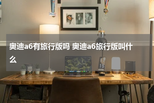 奥迪a6有旅行版吗 奥迪a6旅行版叫什么