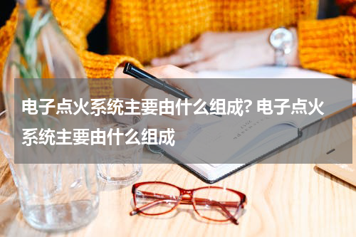 电子点火系统主要由什么组成? 电子点火系统主要由什么组成