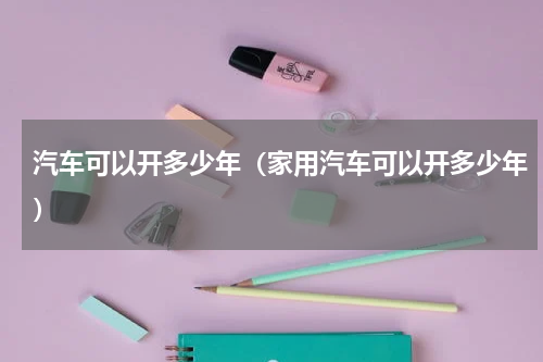 汽车可以开多少年（家用汽车可以开多少年）