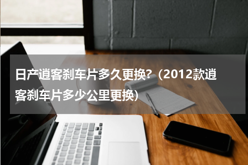 日产逍客刹车片多久更换?（2012款逍客刹车片多少公里更换）