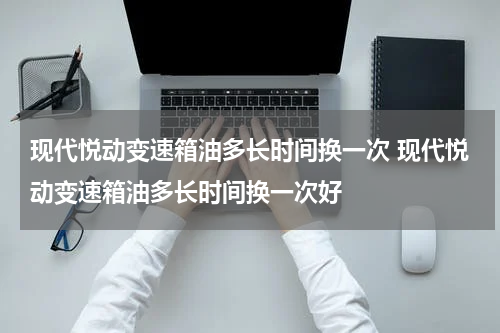 现代悦动变速箱油多长时间换一次 现代悦动变速箱油多长时间换一次好