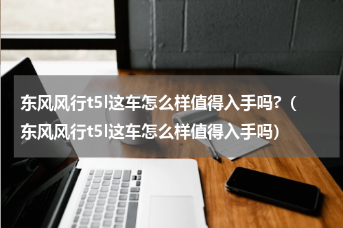 东风风行t5l这车怎么样值得入手吗?(东风风行t5l这车怎么样值得入手吗)