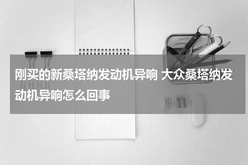 刚买的新桑塔纳发动机异响 大众桑塔纳发动机异响怎么回事