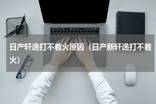 日产轩逸打不着火原因（日产新轩逸打不着火）