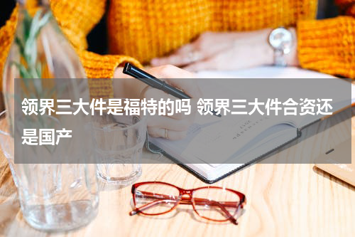 领界三大件是福特的吗 领界三大件合资还是国产