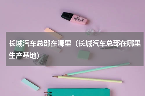 长城汽车总部在哪里(长城汽车总部在哪里生产基地)