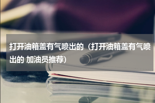 打开油箱盖有气喷出的（打开油箱盖有气喷出的 加油员推荐）