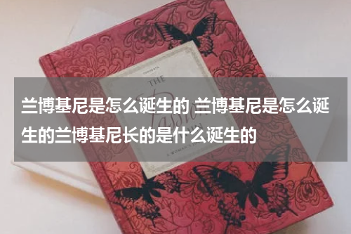 兰博基尼是怎么诞生的 兰博基尼是怎么诞生的兰博基尼长的是什么诞生的
