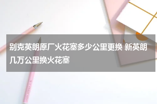 别克英朗原厂火花塞多少公里更换 新英朗几万公里换火花塞