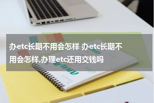 办etc长期不用会怎样 办etc长期不用会怎样,办理etc还用交钱吗