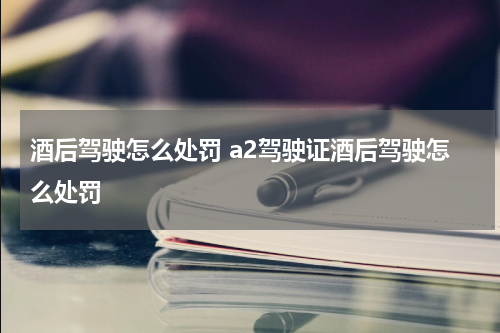 酒后驾驶怎么处罚 a2驾驶证酒后驾驶怎么处罚