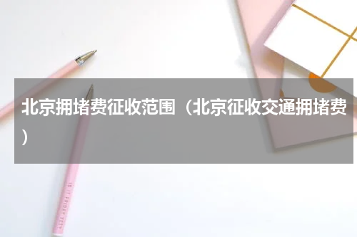 北京拥堵费征收范围（北京征收交通拥堵费）
