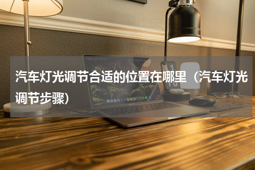 汽车灯光调节合适的位置在哪里（汽车灯光调节步骤）