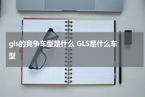 gls的竞争车型是什么 GLS是什么车型