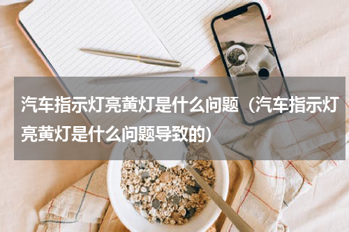 汽车指示灯亮黄灯是什么问题（汽车指示灯亮黄灯是什么问题导致的）