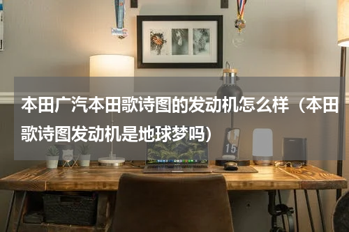 本田广汽本田歌诗图的发动机怎么样（本田歌诗图发动机是地球梦吗）