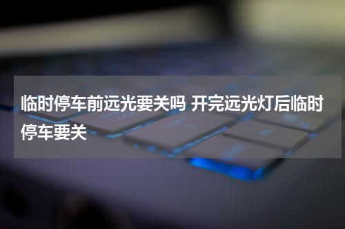 临时停车前远光要关吗 开完远光灯后临时停车要关