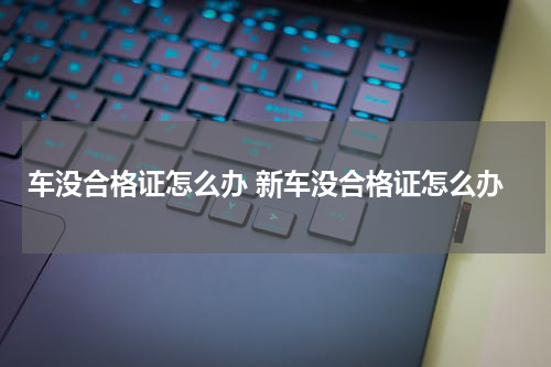 车没合格证怎么办 新车没合格证怎么办