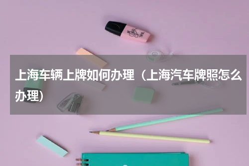 上海车辆上牌如何办理（上海汽车牌照怎么办理）