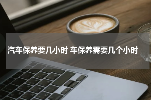 汽车保养要几小时 车保养需要几个小时