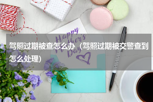 驾照过期被查怎么办(驾照过期被交警查到怎么处理)