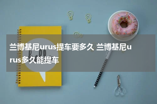 兰博基尼urus提车要多久 兰博基尼urus多久能提车