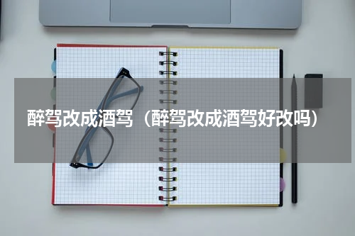 醉驾改成酒驾（醉驾改成酒驾好改吗）