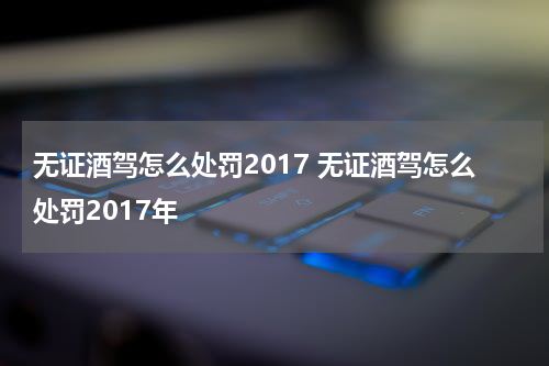无证酒驾怎么处罚2017 无证酒驾怎么处罚2017年