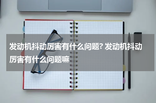 发动机抖动厉害有什么问题? 发动机抖动厉害有什么问题嘛