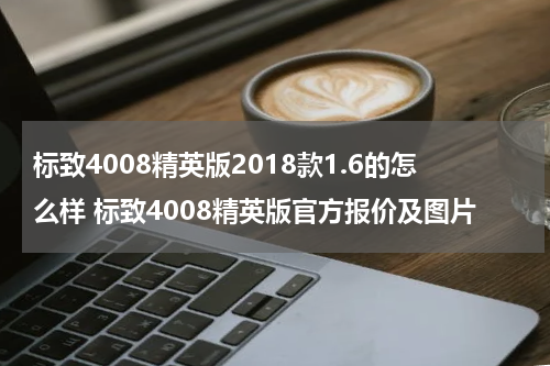 标致4008精英版2018款1.6的怎么样 标致4008精英版官方报价及图片