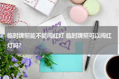 临时牌照能不能闯红灯 临时牌照可以闯红灯吗?