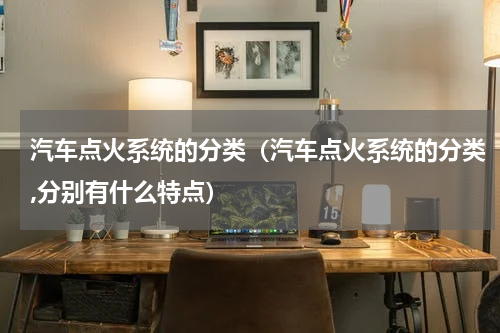汽车点火系统的分类（汽车点火系统的分类,分别有什么特点）