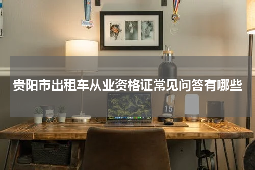 贵阳市出租车从业资格证常见问答有哪些